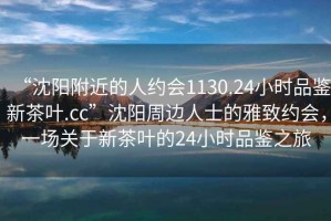 “沈陽(yáng)附近的人約會(huì)1130.24小時(shí)品鑒新茶葉.cc”沈陽(yáng)周邊人士的雅致約會(huì)，一場(chǎng)關(guān)于新茶葉的24小時(shí)品鑒之旅