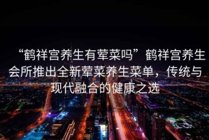“鶴祥宮養(yǎng)生有葷菜嗎”鶴祥宮養(yǎng)生會(huì)所推出全新葷菜養(yǎng)生菜單，傳統(tǒng)與現(xiàn)代融合的健康之選