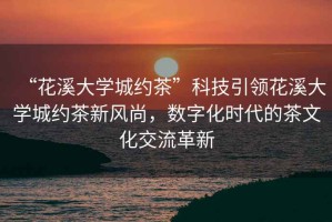 “花溪大學(xué)城約茶”科技引領(lǐng)花溪大學(xué)城約茶新風(fēng)尚，數(shù)字化時(shí)代的茶文化交流革新