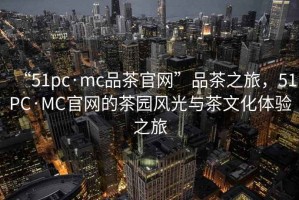 “51pc·mc品茶官網(wǎng)”品茶之旅，51PC·MC官網(wǎng)的茶園風光與茶文化體驗之旅