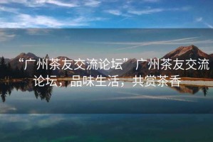 “廣州茶友交流論壇”廣州茶友交流論壇，品味生活，共賞茶香