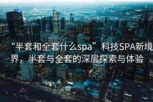 “半套和全套什么spa”科技SPA新境界，半套與全套的深層探索與體驗(yàn)
