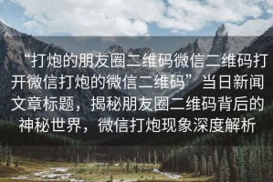 “打炮的朋友圈二維碼微信二維碼打開微信打炮的微信二維碼”當日新聞文章標題，揭秘朋友圈二維碼背后的神秘世界，微信打炮現(xiàn)象深度解析