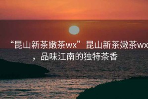 “昆山新茶嫩茶wx”昆山新茶嫩茶wx，品味江南的獨(dú)特茶香
