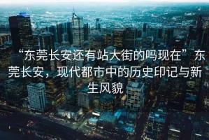 “東莞長安還有站大街的嗎現(xiàn)在”東莞長安，現(xiàn)代都市中的歷史印記與新生風(fēng)貌