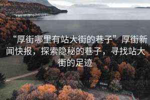 “厚街哪里有站大街的巷子”厚街新聞快報(bào)，探索隱秘的巷子，尋找站大街的足跡