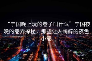 “寧國晚上玩的巷子叫什么”寧國夜晚的巷弄探秘，那些讓人陶醉的夜色小巷