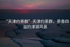 “天津約茶群”天津約茶群，茶香四溢的津城風(fēng)景