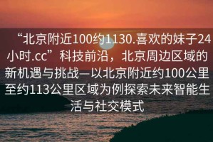 “北京附近100約1130.喜歡的妹子24小時(shí).cc”科技前沿，北京周邊區(qū)域的新機(jī)遇與挑戰(zhàn)—以北京附近約100公里至約113公里區(qū)域?yàn)槔剿魑磥碇悄苌钆c社交模式