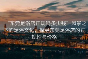 “東莞足浴店正規(guī)嗎多少錢”風(fēng)景之下的足浴文化，探尋東莞足浴店的正規(guī)性與價格