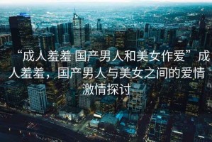 “成人羞羞 國(guó)產(chǎn)男人和美女作愛(ài)”成人羞羞，國(guó)產(chǎn)男人與美女之間的愛(ài)情激情探討
