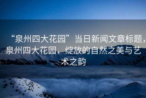 “泉州四大花園”當(dāng)日新聞文章標題，泉州四大花園，綻放的自然之美與藝術(shù)之韻