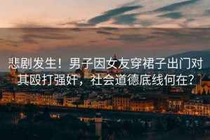悲劇發(fā)生！男子因女友穿裙子出門對其毆打強奸，社會道德底線何在？