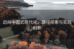 邁向中國式現(xiàn)代化，路徑探索與實踐創(chuàng)新