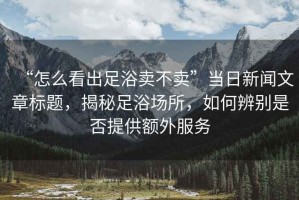 “怎么看出足浴賣不賣”當(dāng)日新聞文章標(biāo)題，揭秘足浴場所，如何辨別是否提供額外服務(wù)