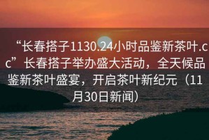 “長春搭子1130.24小時品鑒新茶葉.cc”長春搭子舉辦盛大活動，全天候品鑒新茶葉盛宴，開啟茶葉新紀元（11月30日新聞）