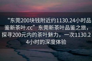 “東莞200塊錢附近約1130.24小時品鑒新茶葉.cc”東莞新茶葉品鑒之旅，探尋200元內的茶葉魅力，一次1130.24小時的深度體驗