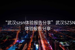 “武漢szsn體驗(yàn)報(bào)告分享”武漢SZSN體驗(yàn)報(bào)告分享