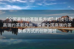 “全國高端約茶聯(lián)系方式”科技引領(lǐng)高端約茶新風(fēng)尚，探索全國高端約茶聯(lián)系方式的創(chuàng)新路徑