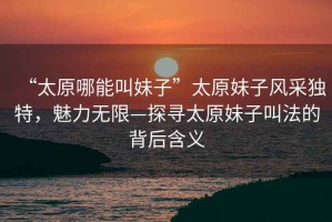 “太原哪能叫妹子”太原妹子風(fēng)采獨(dú)特，魅力無限—探尋太原妹子叫法的背后含義