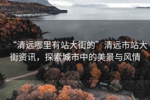 “清遠(yuǎn)哪里有站大街的”清遠(yuǎn)市站大街資訊，探索城市中的美景與風(fēng)情