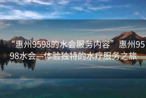 “惠州9598的水會服務(wù)內(nèi)容”惠州9598水會—體驗(yàn)獨(dú)特的水療服務(wù)之旅