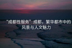 “成都性服務(wù)”成都，繁華都市中的風(fēng)景與人文魅力