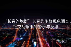 “長春約炮群”長春約炮群現(xiàn)象調(diào)查，社交亂象下的警示與反思