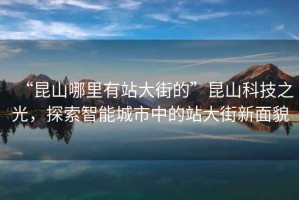 “昆山哪里有站大街的”昆山科技之光，探索智能城市中的站大街新面貌