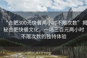 “合肥300元快餐兩小時不限次數(shù)”揭秘合肥快餐文化，一場三百元兩小時不限次數(shù)的獨特體驗