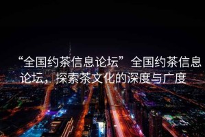 “全國約茶信息論壇”全國約茶信息論壇，探索茶文化的深度與廣度