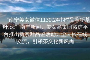 “南寧美女微信1130.24小時品鑒新茶葉.cc”南寧新聞，美女品鑒團(tuán)微信平臺推出新茶葉品鑒活動，全天候在線交流，引領(lǐng)茶文化新風(fēng)尚