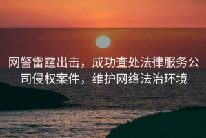 網(wǎng)警雷霆出擊，成功查處法律服務(wù)公司侵權(quán)案件，維護(hù)網(wǎng)絡(luò)法治環(huán)境