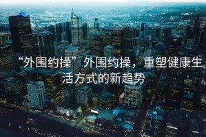 “外圍約操”外圍約操，重塑健康生活方式的新趨勢(shì)
