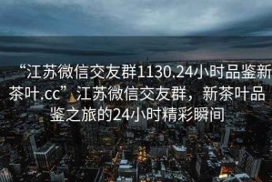 “江蘇微信交友群1130.24小時品鑒新茶葉.cc”江蘇微信交友群，新茶葉品鑒之旅的24小時精彩瞬間