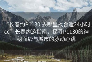 “長春約P1130.去哪里找合適24小時.cc”長春約游指南，探尋P1130的神秘面紗與城市的脈動心跳