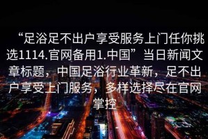 “足浴足不出戶(hù)享受服務(wù)上門(mén)任你挑選1114.官網(wǎng)備用1.中國(guó)”當(dāng)日新聞文章標(biāo)題，中國(guó)足浴行業(yè)革新，足不出戶(hù)享受上門(mén)服務(wù)，多樣選擇盡在官網(wǎng)掌控