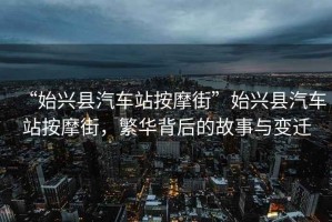 “始興縣汽車站按摩街”始興縣汽車站按摩街，繁華背后的故事與變遷