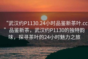 “武漢約P1130.24小時(shí)品鑒新茶葉.cc”品鑒新茶，武漢約P1130的獨(dú)特韻味，探尋茶葉的24小時(shí)魅力之旅