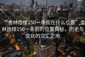 “杏林炮樓150一條街在什么位置”杏林炮樓150一條街的位置揭秘，歷史與文化的交匯之地