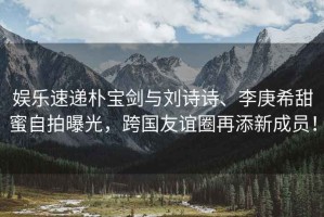 娛樂速遞樸寶劍與劉詩詩、李庚希甜蜜自拍曝光，跨國友誼圈再添新成員！