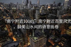 “南寧附近100約”南寧附近百里風(fēng)光，醉美山水間的詩(shī)意畫卷