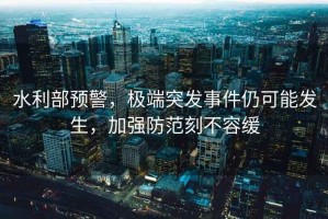 水利部預(yù)警，極端突發(fā)事件仍可能發(fā)生，加強(qiáng)防范刻不容緩