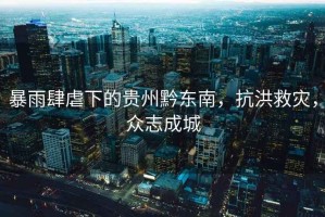 暴雨肆虐下的貴州黔東南，抗洪救災(zāi)，眾志成城