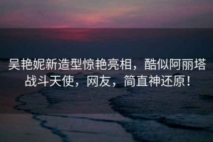 吳艷妮新造型驚艷亮相，酷似阿麗塔戰(zhàn)斗天使，網(wǎng)友，簡直神還原！
