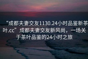 “成都夫妻交友1130.24小時品鑒新茶葉.cc”成都夫妻交友新風(fēng)尚，一場關(guān)于茶葉品鑒的24小時之旅