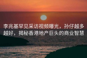 李兆基罕見采訪視頻曝光，孫仔越多越好，揭秘香港地產(chǎn)巨頭的商業(yè)智慧