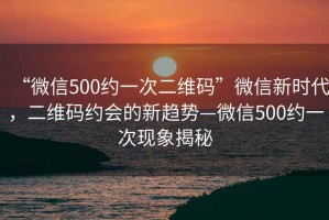 “微信500約一次二維碼”微信新時代，二維碼約會的新趨勢—微信500約一次現(xiàn)象揭秘