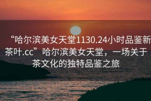 “哈爾濱美女天堂1130.24小時(shí)品鑒新茶葉.cc”哈爾濱美女天堂，一場(chǎng)關(guān)于茶文化的獨(dú)特品鑒之旅