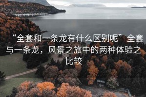 “全套和一條龍有什么區(qū)別呢”全套與一條龍，風景之旅中的兩種體驗之比較